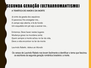 SEGUNDA GERAÇÃO (ULTRARROMANTISMO)
A TEMÁTICA DO AMOR E DA MORTE
Já sinto da geada dos sepulcros
O pavoroso frio enregelar-me...
A campa vejo aberta, e lá do fundo
Um esqueleto em pé vejo a acenar-me...
Entremos. Deve haver nestes lugares
Mudança grave na mundana sorte;
Quem sempre a morte achou no lar da vida,
Deve a vida encontrar no lar da morte.
Laurindo Rabelo. Adeus ao Mundo
Os versos de Laurindo Rabelo nos levam facilmente a identificar o tema que fascinou
os escritores da segunda geração romântica brasileira: a morte.
 