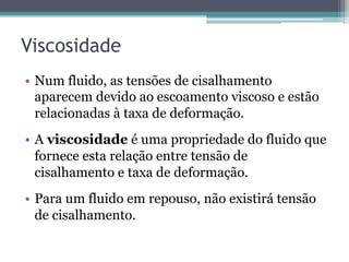 Viscosidade
•  Num fluido, as tensões de cisalhamento
aparecem devido ao escoamento viscoso e estão
relacionadas à taxa de deformação.
•  A viscosidade é uma propriedade do fluido que
fornece esta relação entre tensão de
cisalhamento e taxa de deformação.
•  Para um fluido em repouso, não existirá tensão
de cisalhamento.
 