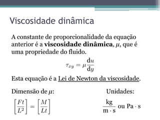 Viscosidade dinâmica
A constante de proporcionalidade da equação
anterior é a viscosidade dinâmica, µ, que é
uma propriedade do fluido.
Esta equação é a Lei de Newton da viscosidade.
Dimensão de µ: Unidades:
xy = µ
u
y
Ft
L2
=
M
Lt ·
·
 