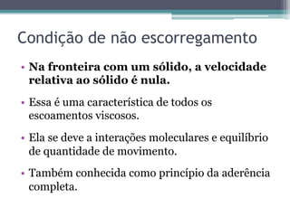 Condição de não escorregamento
•  Na fronteira com um sólido, a velocidade
relativa ao sólido é nula.
•  Essa é uma característica de todos os
escoamentos viscosos.
•  Ela se deve a interações moleculares e equilíbrio
de quantidade de movimento.
•  Também conhecida como princípio da aderência
completa.
 