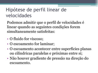 Hipótese de perfil linear de
velocidades
Podemos admitir que o perfil de velocidades é
linear quando as seguintes condições forem
simultaneamente satisfeitas:
•  O fluido for viscoso;
•  O escoamento for laminar;
•  O escoamento acontecer entre superfícies planas
ou cilíndricas paralelas e próximas entre si;
•  Não houver gradiente de pressão na direção do
escoamento.
 