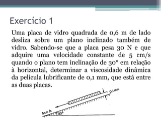 Exercício 1
Uma placa de vidro quadrada de 0,6 m de lado
desliza sobre um plano inclinado também de
vidro. Sabendo-se que a placa pesa 30 N e que
adquire uma velocidade constante de 5 cm/s
quando o plano tem inclinação de 30° em relação
à horizontal, determinar a viscosidade dinâmica
da película lubrificante de 0,1 mm, que está entre
as duas placas.
 