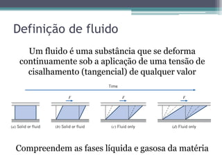 Definição de fluido
Um fluido é uma substância que se deforma
continuamente sob a aplicação de uma tensão de
cisalhamento (tangencial) de qualquer valor
Compreendem as fases líquida e gasosa da matéria
 