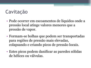 Cavitação
•  Pode ocorrer em escoamentos de líquidos onde a
pressão local atinge valores menores que a
pressão de vapor.
•  Formam-se bolhas que podem ser transportadas
para regiões de pressão mais elevadas,
colapsando e criando picos de pressão locais.
•  Estes picos podem danificar as paredes sólidas
de hélices ou válvulas.
 