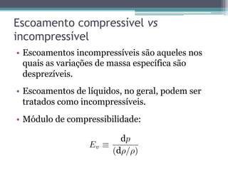 Escoamento compressível vs
incompressível
•  Escoamentos incompressíveis são aqueles nos
quais as variações de massa específica são
desprezíveis.
•  Escoamentos de líquidos, no geral, podem ser
tratados como incompressíveis.
•  Módulo de compressibilidade:
Ev
p
( / )
 