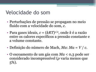 Velocidade do som
•  Perturbações de pressão se propagam no meio
fluido com a velocidade do som, c.
•  Para gases ideais, c = (kRT)1/2, onde k é a razão
entre os calores específicos a pressão constante e
a volume constante.
•  Definição do número de Mach, Ma: Ma = V / c.
•  O escoamento de um gás com Ma < 0,3 pode ser
considerado incompressível (ρ varia menos que
5%).
 