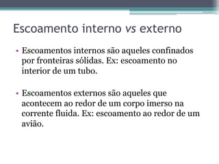 Escoamento interno vs externo
•  Escoamentos internos são aqueles confinados
por fronteiras sólidas. Ex: escoamento no
interior de um tubo.
•  Escoamentos externos são aqueles que
acontecem ao redor de um corpo imerso na
corrente fluida. Ex: escoamento ao redor de um
avião.
 