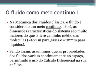 O fluido como meio contínuo I
•  Na Mecânica dos Fluidos clássica, o fluido é
considerado um meio contínuo, isto é, as
dimensões características do sistema são muito
maiores do que o livre caminho médio das
moléculas (≈10-9 m para gases e ≈10-10 m para
líquidos).
•  Sendo assim, assumimos que as propriedades
dos fluidos variam continuamente no espaço,
permitindo o uso do Cálculo Diferencial na sua
análise.
 