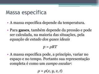Massa específica
•  A massa específica depende da temperatura.
•  Para gases, também depende da pressão e pode
ser calculada, na maioria das situações, pela
equação de estado dos gases ideais
p = ρRT
•  A massa específica pode, a princípio, variar no
espaço e no tempo. Portanto sua representação
completa é como um campo escalar:
ρ = ρ(x, y, z, t)
 