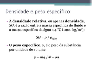 Densidade e peso específico
•  A densidade relativa, ou apenas densidade,
SG, é a razão entre a massa específica do fluido e
a massa específica da água a 4 °C (1000 kg/m3):
SG = ρ / ρágua
•  O peso específico, γ, é o peso da substância
por unidade de volume:
γ = mg / V = ρg
 
