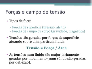 Forças e campo de tensão
•  Tipos de força
▫  Forças de superfície (pressão, atrito)
▫  Forças de campo ou corpo (gravidade, magnética)
•  Tensões são geradas por forças de superfície
atuando sobre uma partícula fluida
Tensão = Força / Área
•  As tensões num fluido são majoritariamente
geradas por movimento (num sólido são geradas
por deflexão).
 