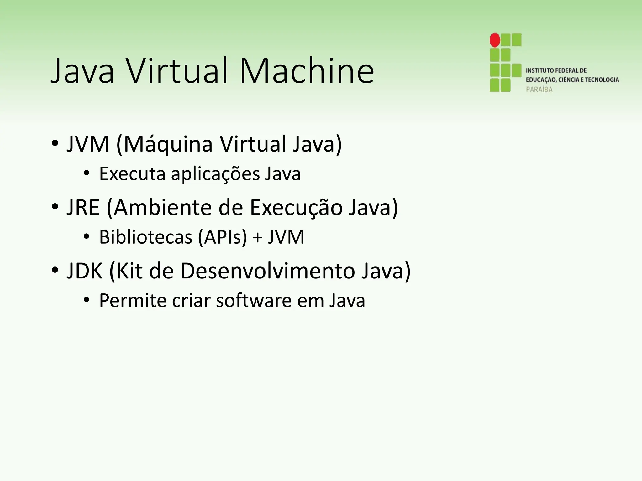 Java Virtual Machine
• JVM (Máquina Virtual Java)
• Executa aplicações Java
• JRE (Ambiente de Execução Java)
• Bibliotecas (APIs) + JVM
• JDK (Kit de Desenvolvimento Java)
• Permite criar software em Java
 