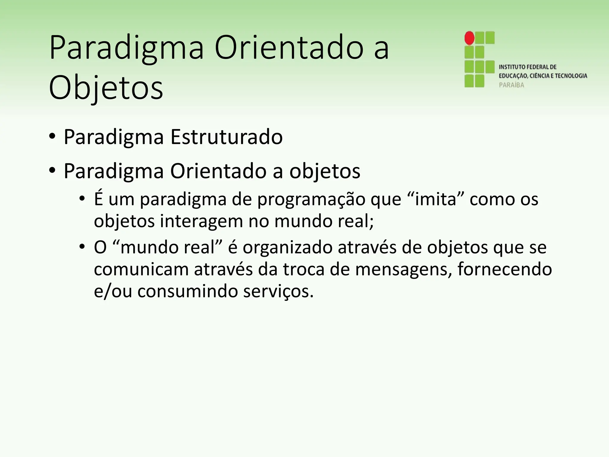 Paradigma Orientado a
Objetos
• Paradigma Estruturado
• Paradigma Orientado a objetos
• É um paradigma de programação que “imita” como os
objetos interagem no mundo real;
• O “mundo real” é organizado através de objetos que se
comunicam através da troca de mensagens, fornecendo
e/ou consumindo serviços.
 