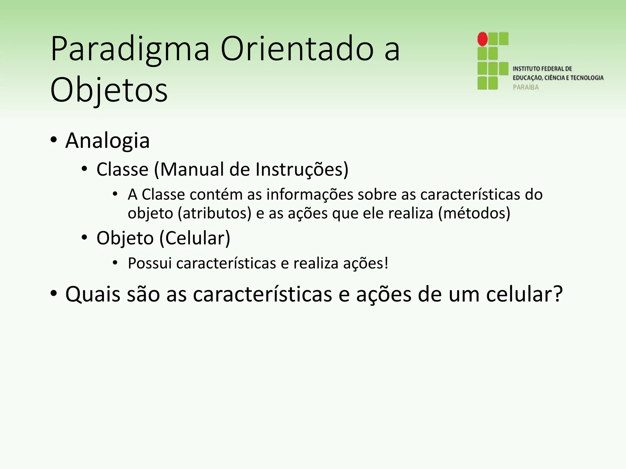 Paradigma Orientado a
Objetos
• Analogia
• Classe (Manual de Instruções)
• A Classe contém as informações sobre as características do
objeto (atributos) e as ações que ele realiza (métodos)
• Objeto (Celular)
• Possui características e realiza ações!
• Quais são as características e ações de um celular?
 