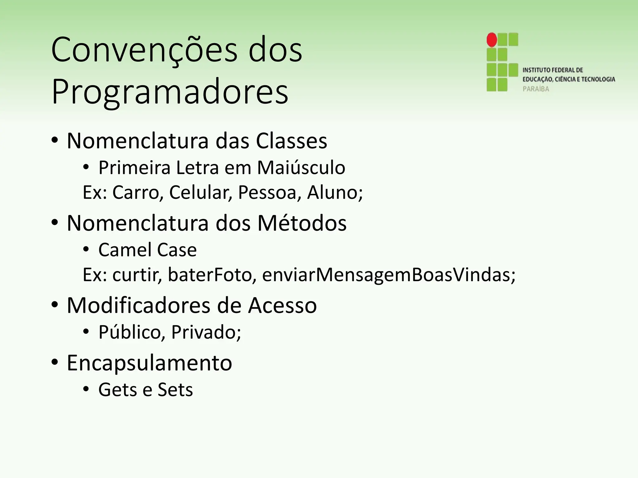Convenções dos
Programadores
• Nomenclatura das Classes
• Primeira Letra em Maiúsculo
Ex: Carro, Celular, Pessoa, Aluno;
• Nomenclatura dos Métodos
• Camel Case
Ex: curtir, baterFoto, enviarMensagemBoasVindas;
• Modificadores de Acesso
• Público, Privado;
• Encapsulamento
• Gets e Sets
 