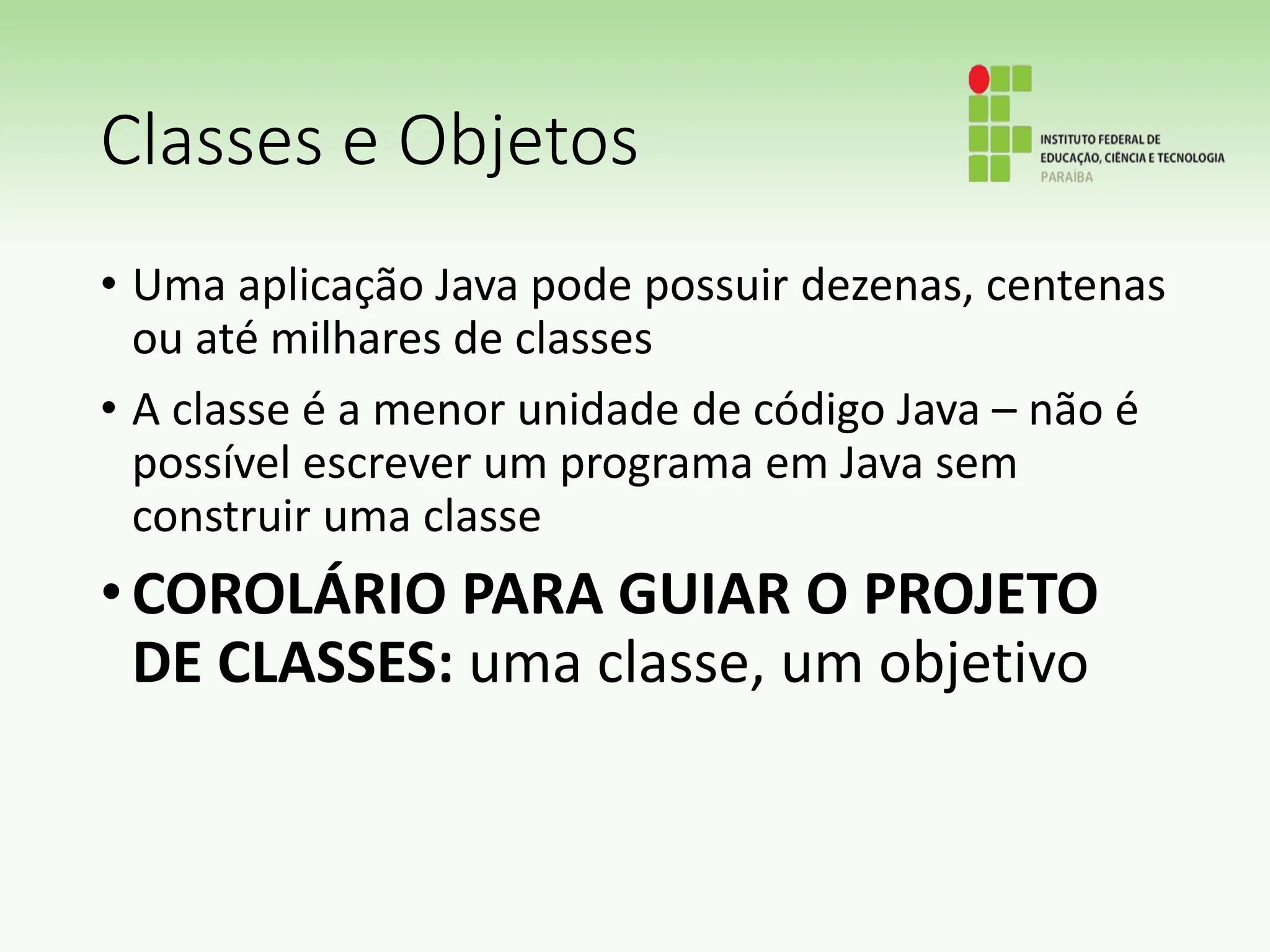 Classes e Objetos
• Uma aplicação Java pode possuir dezenas, centenas
ou até milhares de classes
• A classe é a menor unidade de código Java – não é
possível escrever um programa em Java sem
construir uma classe
•COROLÁRIO PARA GUIAR O PROJETO
DE CLASSES: uma classe, um objetivo
 