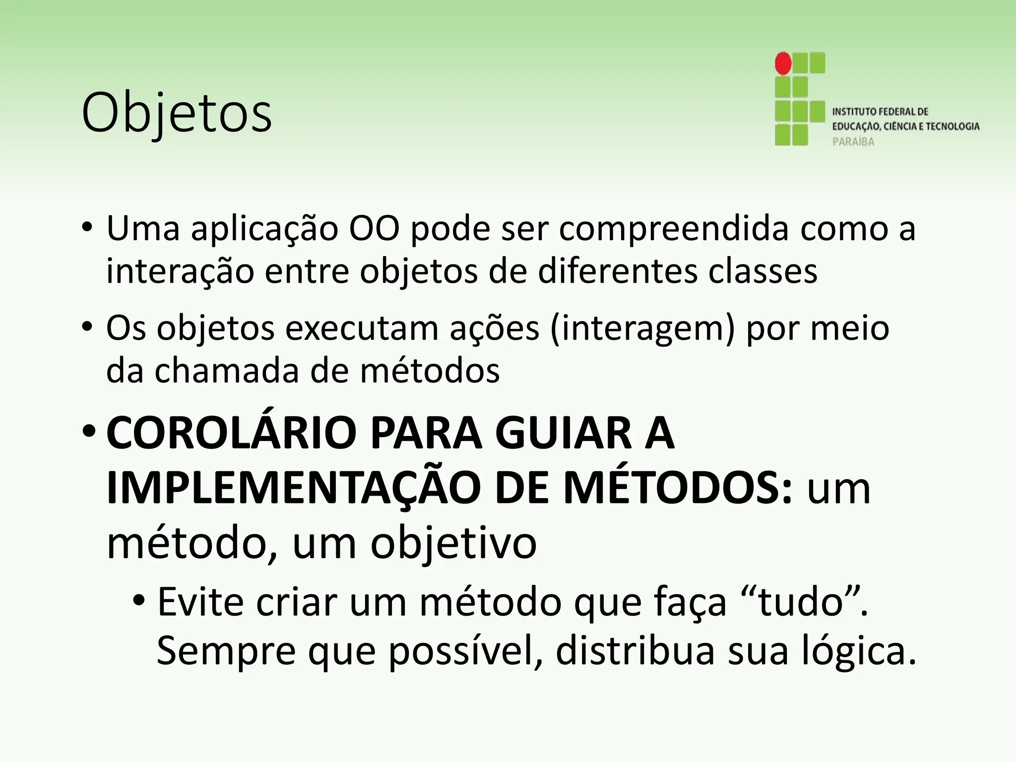 Objetos
• Uma aplicação OO pode ser compreendida como a
interação entre objetos de diferentes classes
• Os objetos executam ações (interagem) por meio
da chamada de métodos
•COROLÁRIO PARA GUIAR A
IMPLEMENTAÇÃO DE MÉTODOS: um
método, um objetivo
• Evite criar um método que faça “tudo”.
Sempre que possível, distribua sua lógica.
 