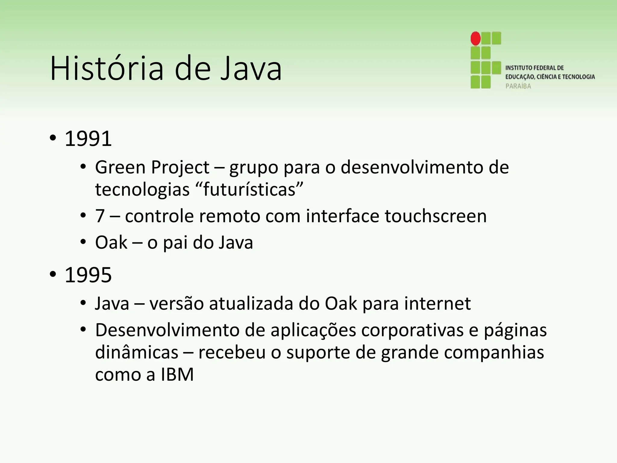 História de Java
• 1991
• Green Project – grupo para o desenvolvimento de
tecnologias “futurísticas”
• 7 – controle remoto com interface touchscreen
• Oak – o pai do Java
• 1995
• Java – versão atualizada do Oak para internet
• Desenvolvimento de aplicações corporativas e páginas
dinâmicas – recebeu o suporte de grande companhias
como a IBM
 