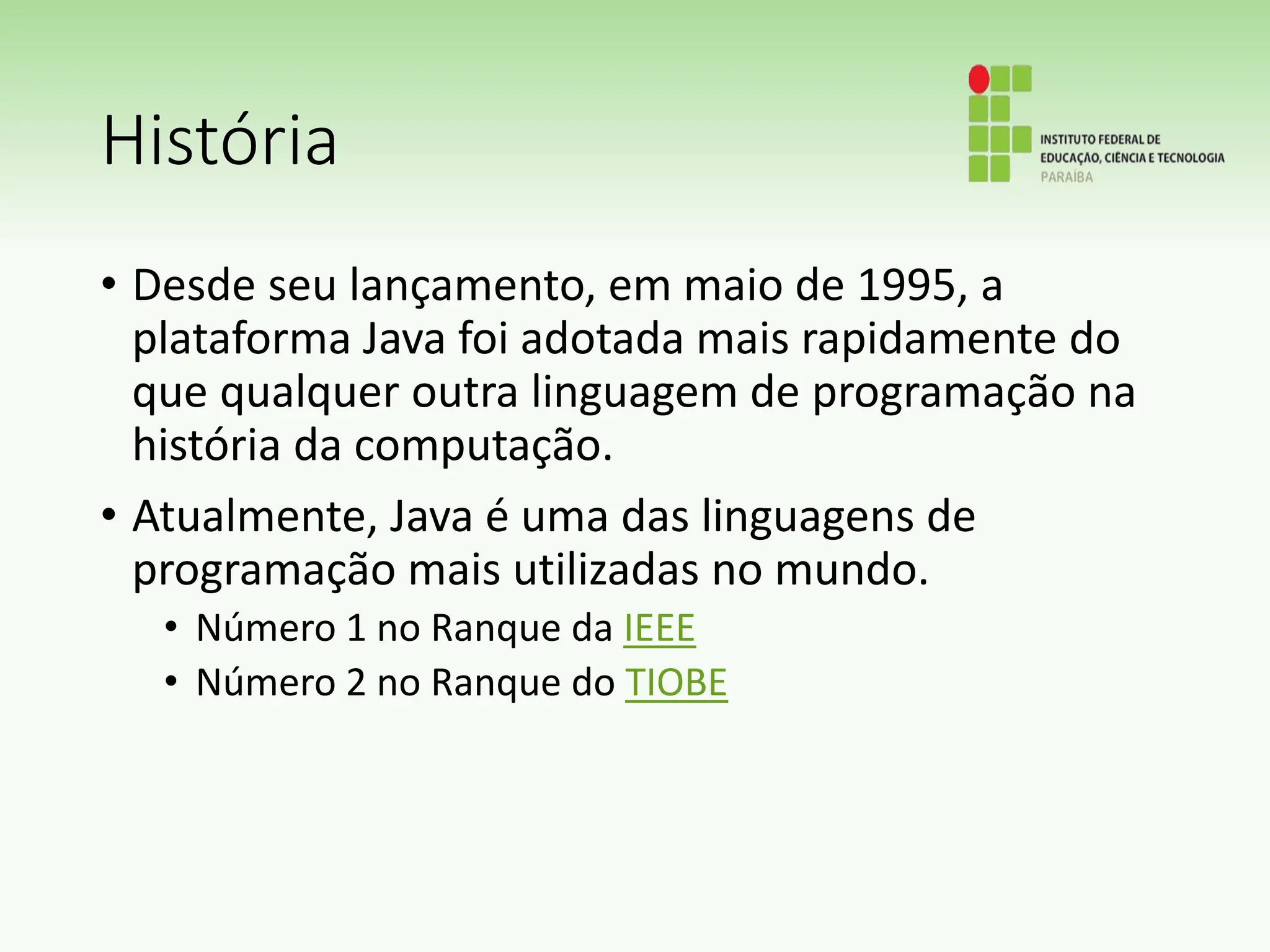 História
• Desde seu lançamento, em maio de 1995, a
plataforma Java foi adotada mais rapidamente do
que qualquer outra linguagem de programação na
história da computação.
• Atualmente, Java é uma das linguagens de
programação mais utilizadas no mundo.
• Número 1 no Ranque da IEEE
• Número 2 no Ranque do TIOBE
 
