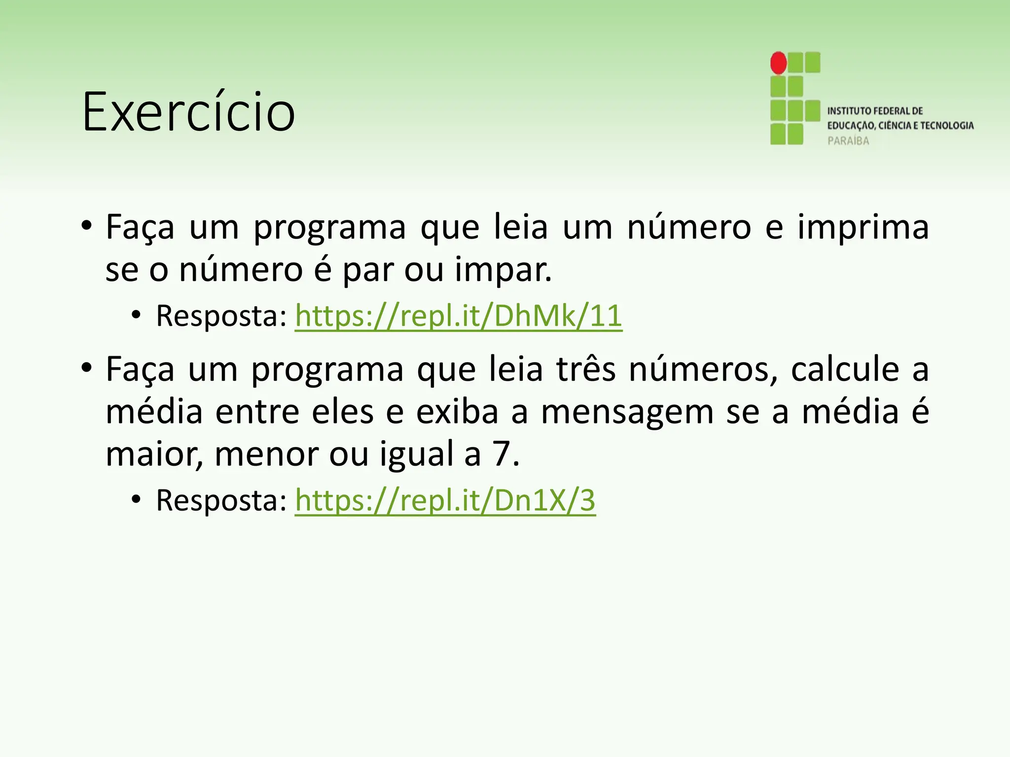 Exercício
• Faça um programa que leia um número e imprima
se o número é par ou impar.
• Resposta: https://repl.it/DhMk/11
• Faça um programa que leia três números, calcule a
média entre eles e exiba a mensagem se a média é
maior, menor ou igual a 7.
• Resposta: https://repl.it/Dn1X/3
 