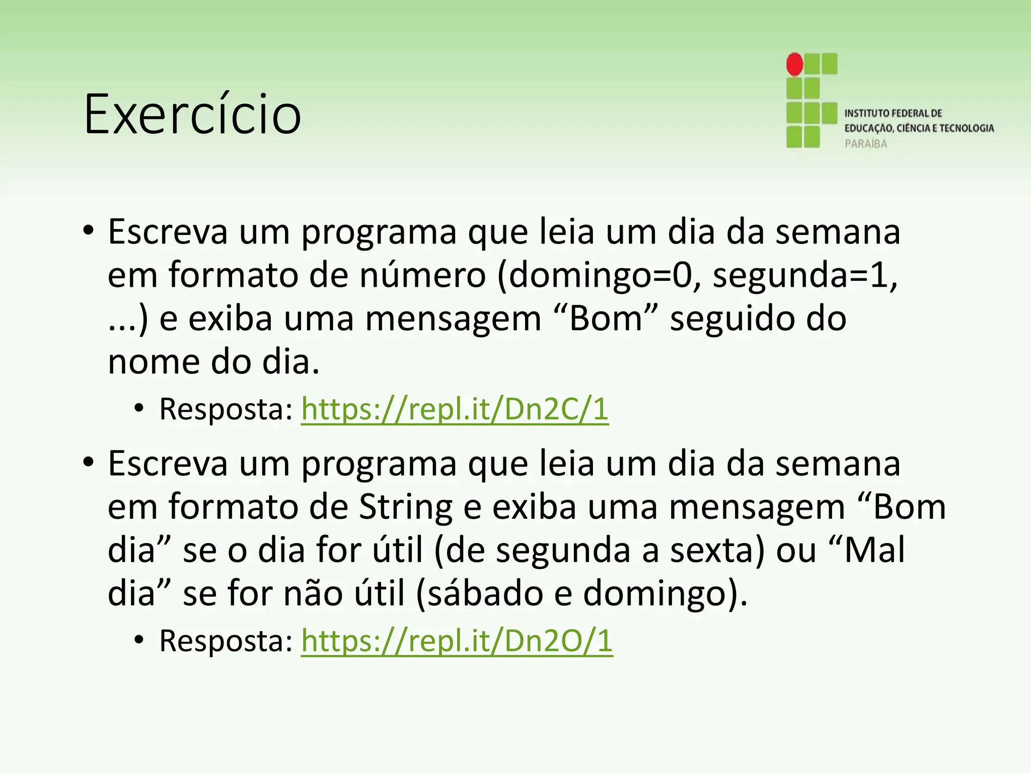 Exercício
• Escreva um programa que leia um dia da semana
em formato de número (domingo=0, segunda=1,
...) e exiba uma mensagem “Bom” seguido do
nome do dia.
• Resposta: https://repl.it/Dn2C/1
• Escreva um programa que leia um dia da semana
em formato de String e exiba uma mensagem “Bom
dia” se o dia for útil (de segunda a sexta) ou “Mal
dia” se for não útil (sábado e domingo).
• Resposta: https://repl.it/Dn2O/1
 