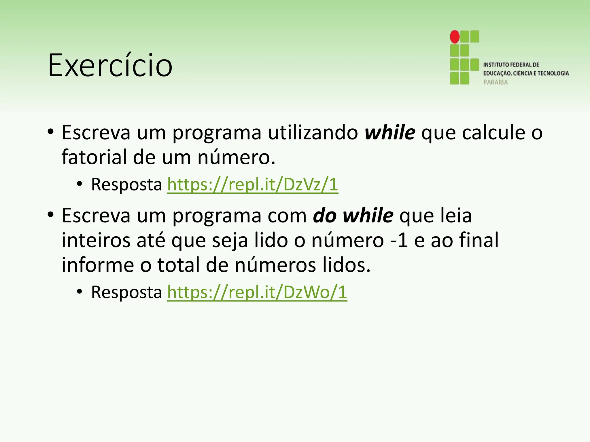 Exercício
• Escreva um programa utilizando while que calcule o
fatorial de um número.
• Resposta https://repl.it/DzVz/1
• Escreva um programa com do while que leia
inteiros até que seja lido o número -1 e ao final
informe o total de números lidos.
• Resposta https://repl.it/DzWo/1
 