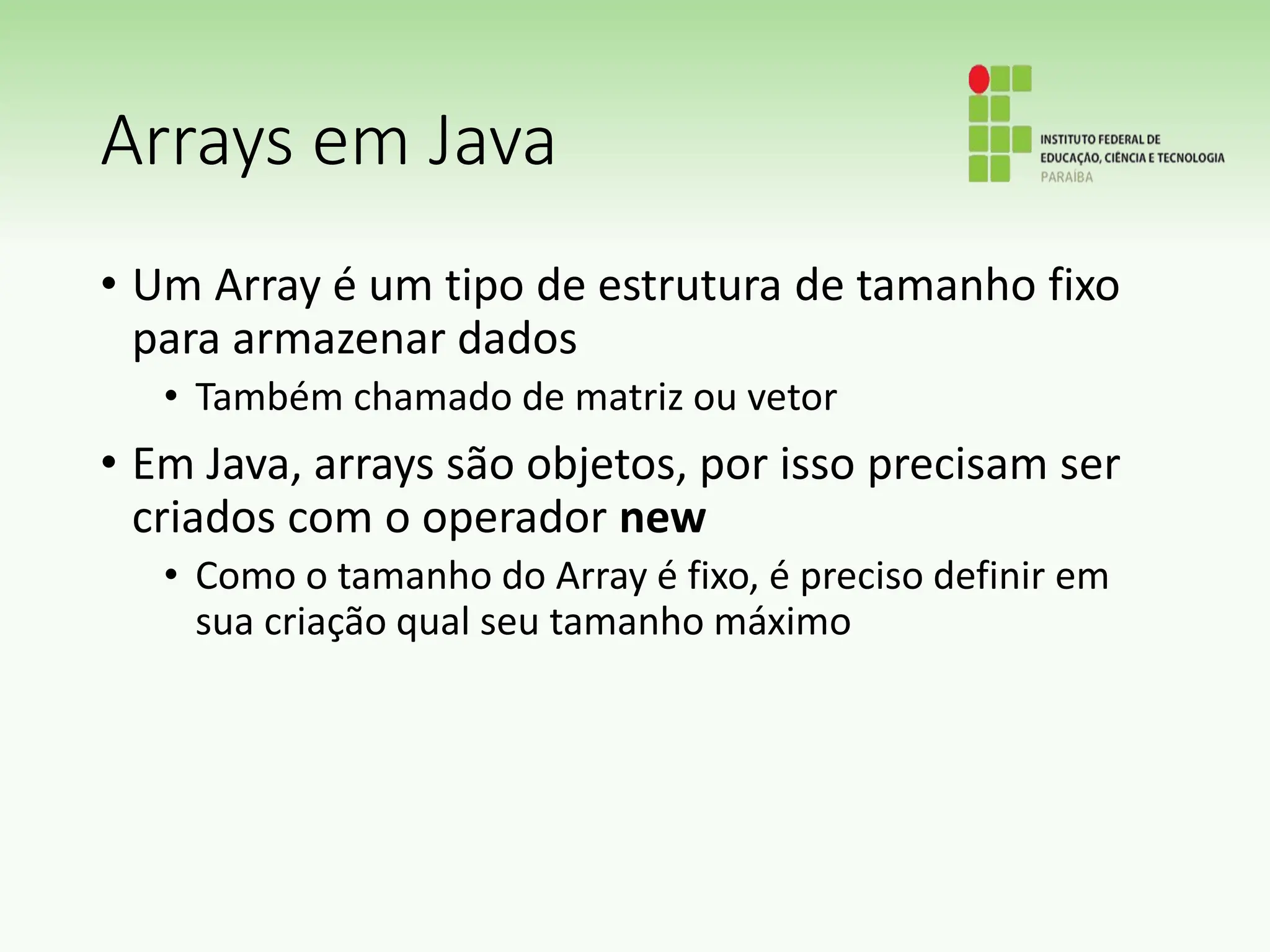 Arrays em Java
• Um Array é um tipo de estrutura de tamanho fixo
para armazenar dados
• Também chamado de matriz ou vetor
• Em Java, arrays são objetos, por isso precisam ser
criados com o operador new
• Como o tamanho do Array é fixo, é preciso definir em
sua criação qual seu tamanho máximo
 