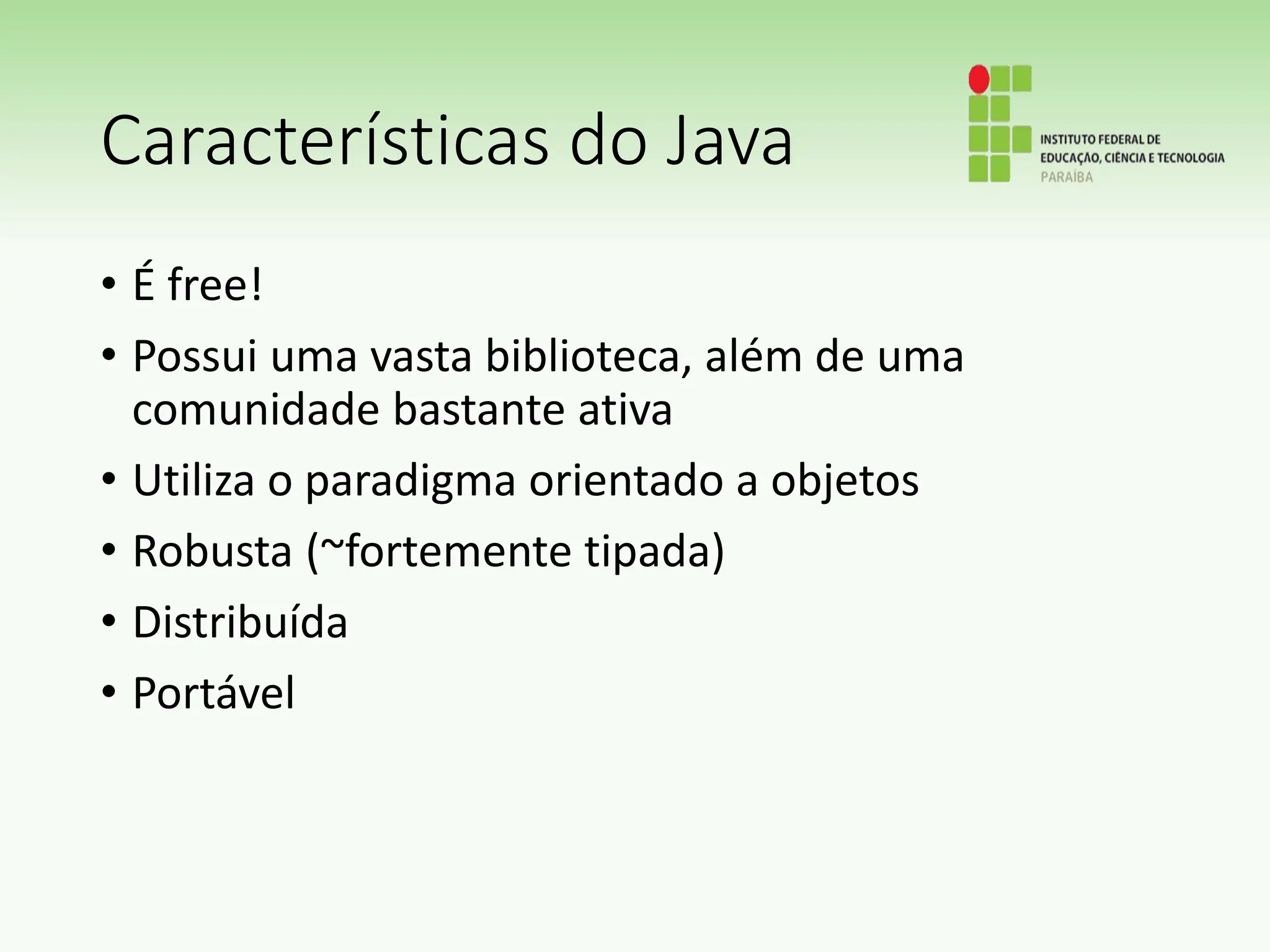 Características do Java
• É free!
• Possui uma vasta biblioteca, além de uma
comunidade bastante ativa
• Utiliza o paradigma orientado a objetos
• Robusta (~fortemente tipada)
• Distribuída
• Portável
 