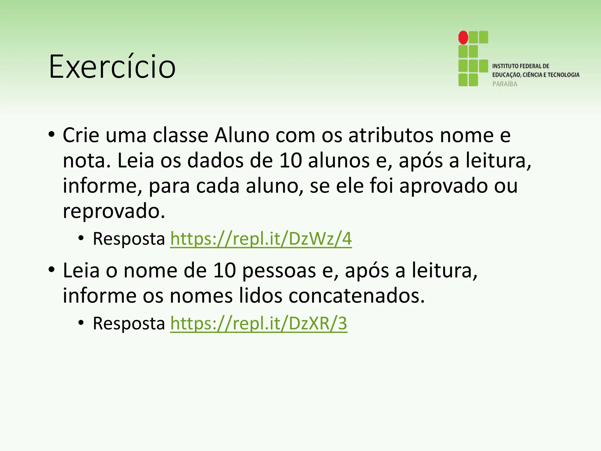 Exercício
• Crie uma classe Aluno com os atributos nome e
nota. Leia os dados de 10 alunos e, após a leitura,
informe, para cada aluno, se ele foi aprovado ou
reprovado.
• Resposta https://repl.it/DzWz/4
• Leia o nome de 10 pessoas e, após a leitura,
informe os nomes lidos concatenados.
• Resposta https://repl.it/DzXR/3
 