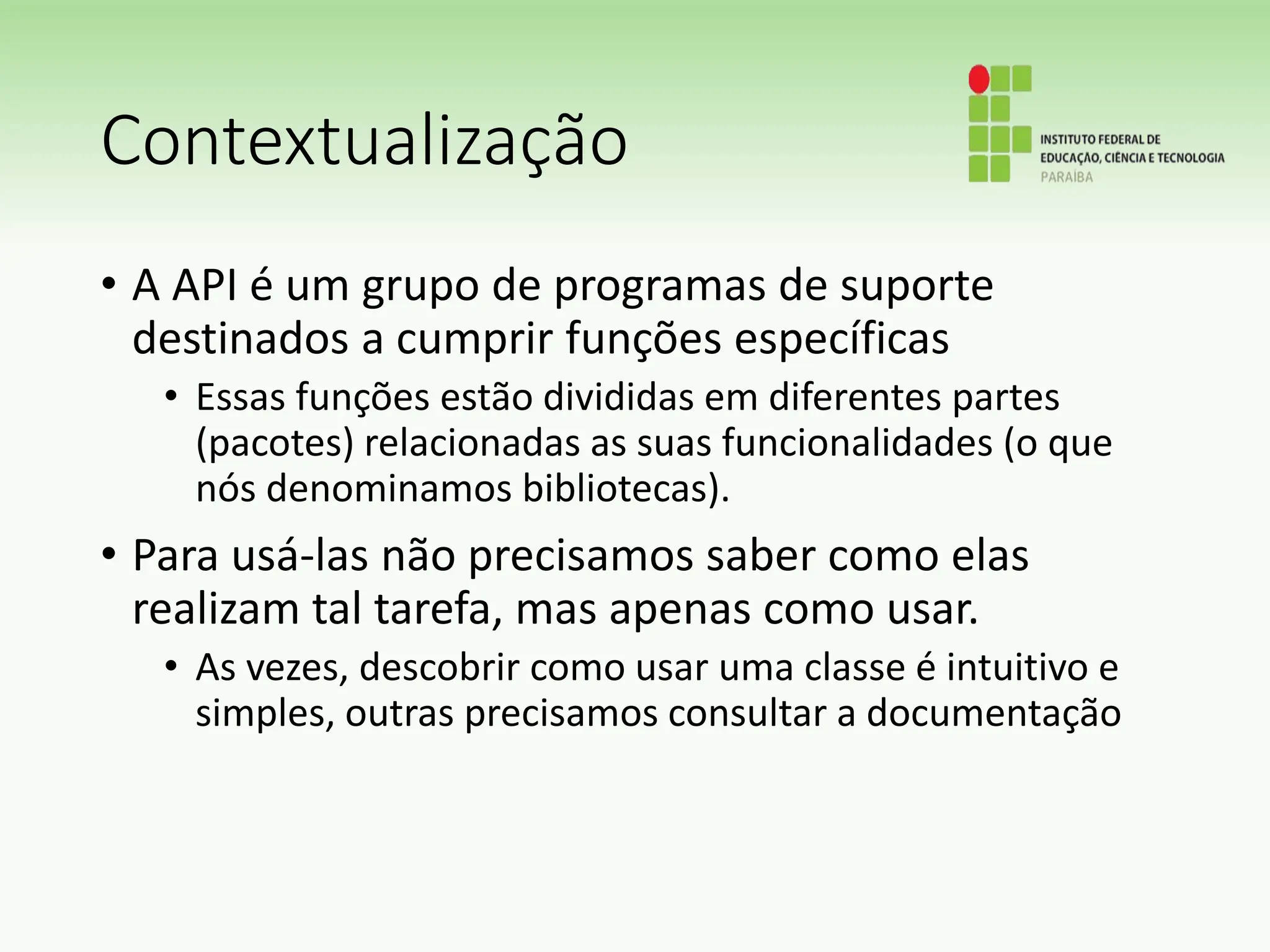 Contextualização
• A API é um grupo de programas de suporte
destinados a cumprir funções específicas
• Essas funções estão divididas em diferentes partes
(pacotes) relacionadas as suas funcionalidades (o que
nós denominamos bibliotecas).
• Para usá-las não precisamos saber como elas
realizam tal tarefa, mas apenas como usar.
• As vezes, descobrir como usar uma classe é intuitivo e
simples, outras precisamos consultar a documentação
 