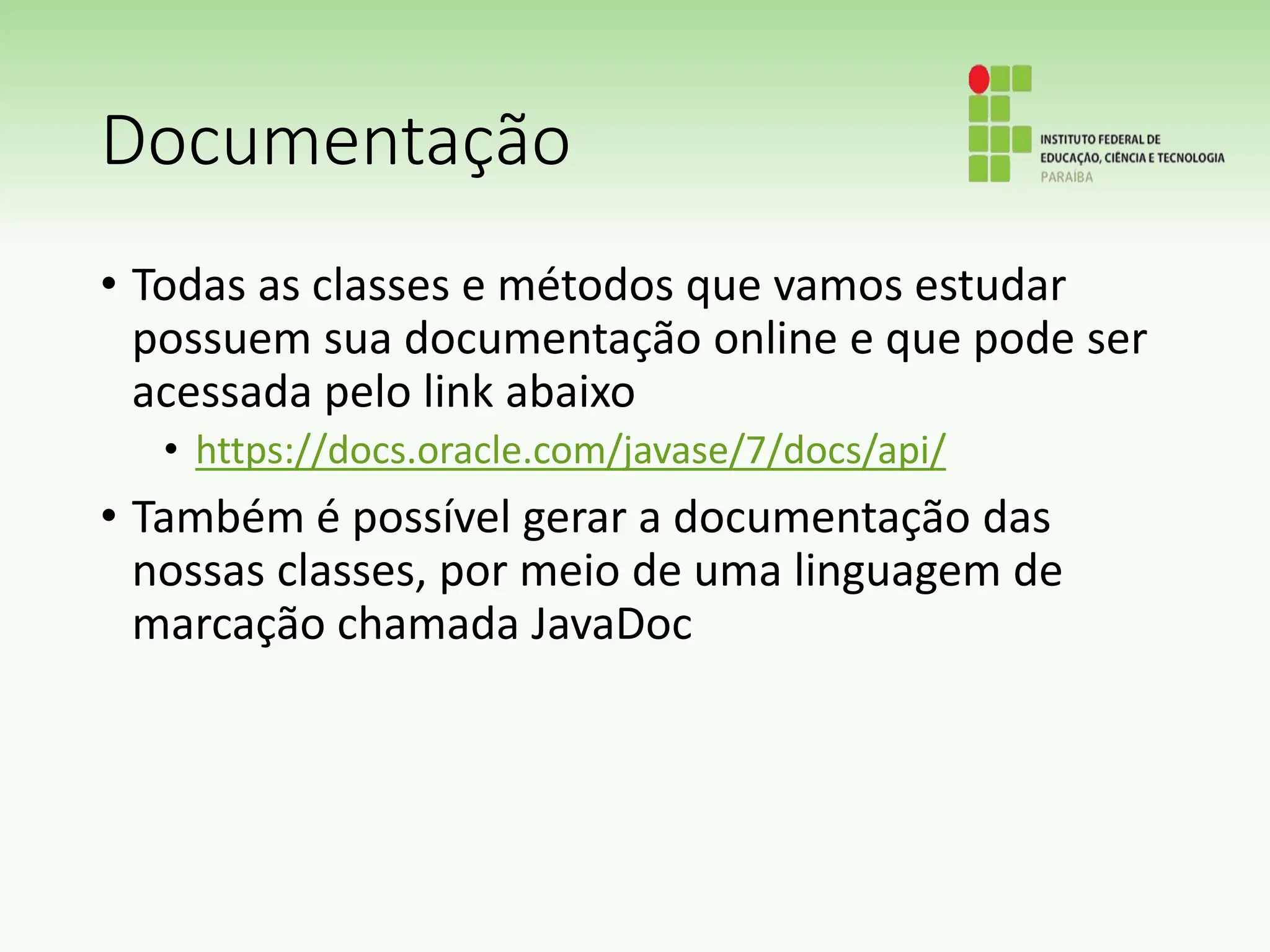 Documentação
• Todas as classes e métodos que vamos estudar
possuem sua documentação online e que pode ser
acessada pelo link abaixo
• https://docs.oracle.com/javase/7/docs/api/
• Também é possível gerar a documentação das
nossas classes, por meio de uma linguagem de
marcação chamada JavaDoc
 