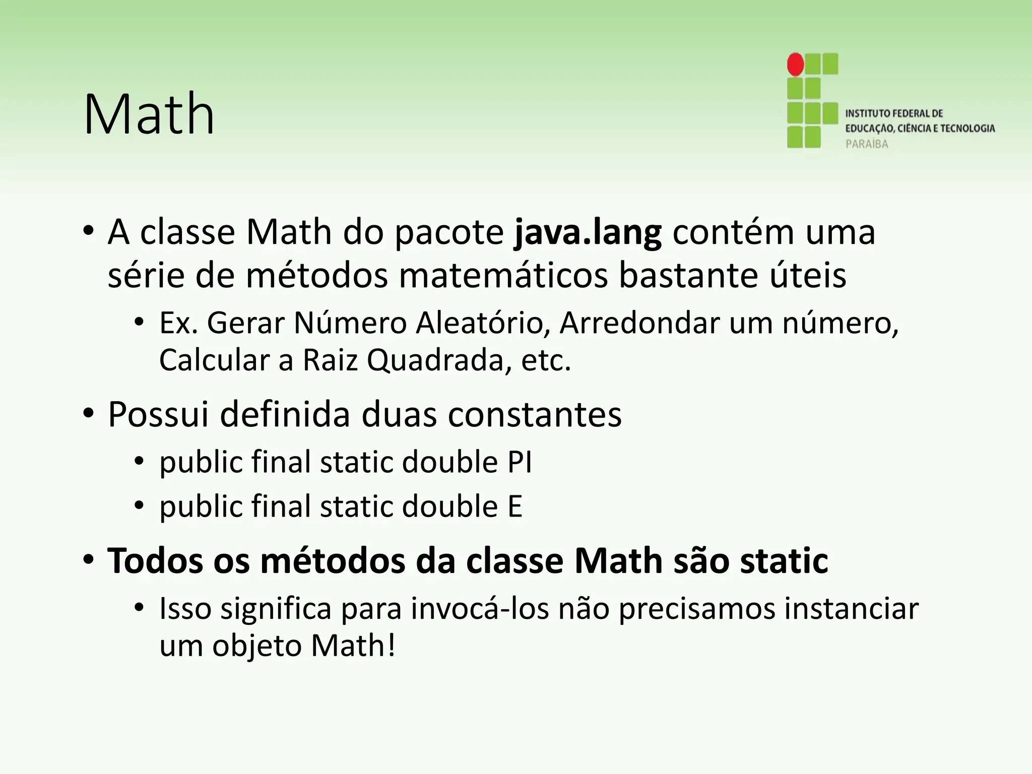 Math
• A classe Math do pacote java.lang contém uma
série de métodos matemáticos bastante úteis
• Ex. Gerar Número Aleatório, Arredondar um número,
Calcular a Raiz Quadrada, etc.
• Possui definida duas constantes
• public final static double PI
• public final static double E
• Todos os métodos da classe Math são static
• Isso significa para invocá-los não precisamos instanciar
um objeto Math!
 