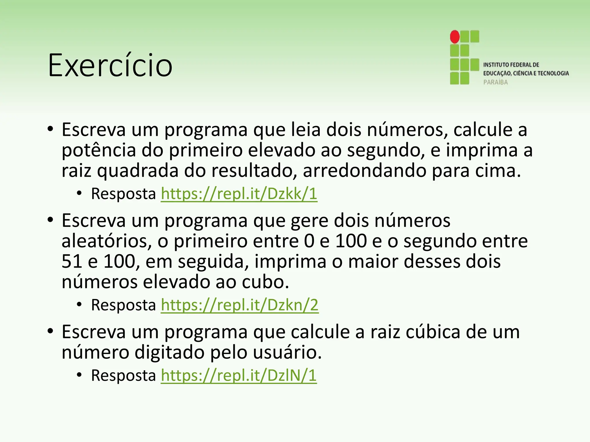 Exercício
• Escreva um programa que leia dois números, calcule a
potência do primeiro elevado ao segundo, e imprima a
raiz quadrada do resultado, arredondando para cima.
• Resposta https://repl.it/Dzkk/1
• Escreva um programa que gere dois números
aleatórios, o primeiro entre 0 e 100 e o segundo entre
51 e 100, em seguida, imprima o maior desses dois
números elevado ao cubo.
• Resposta https://repl.it/Dzkn/2
• Escreva um programa que calcule a raiz cúbica de um
número digitado pelo usuário.
• Resposta https://repl.it/DzlN/1
 