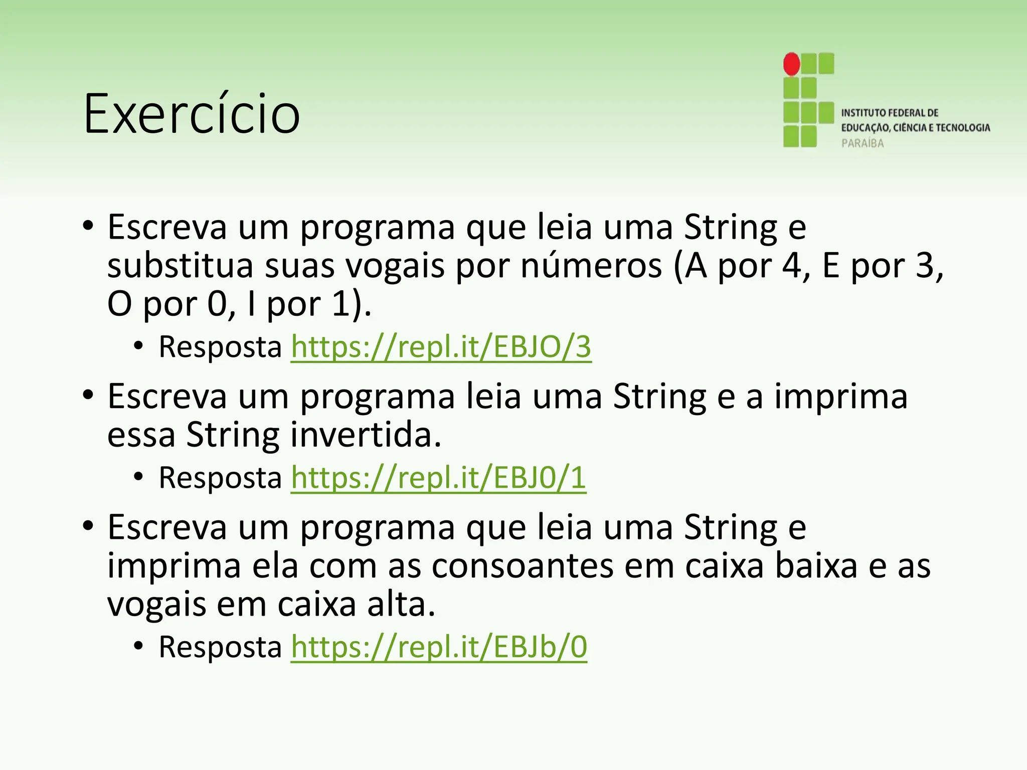 Exercício
• Escreva um programa que leia uma String e
substitua suas vogais por números (A por 4, E por 3,
O por 0, I por 1).
• Resposta https://repl.it/EBJO/3
• Escreva um programa leia uma String e a imprima
essa String invertida.
• Resposta https://repl.it/EBJ0/1
• Escreva um programa que leia uma String e
imprima ela com as consoantes em caixa baixa e as
vogais em caixa alta.
• Resposta https://repl.it/EBJb/0
 