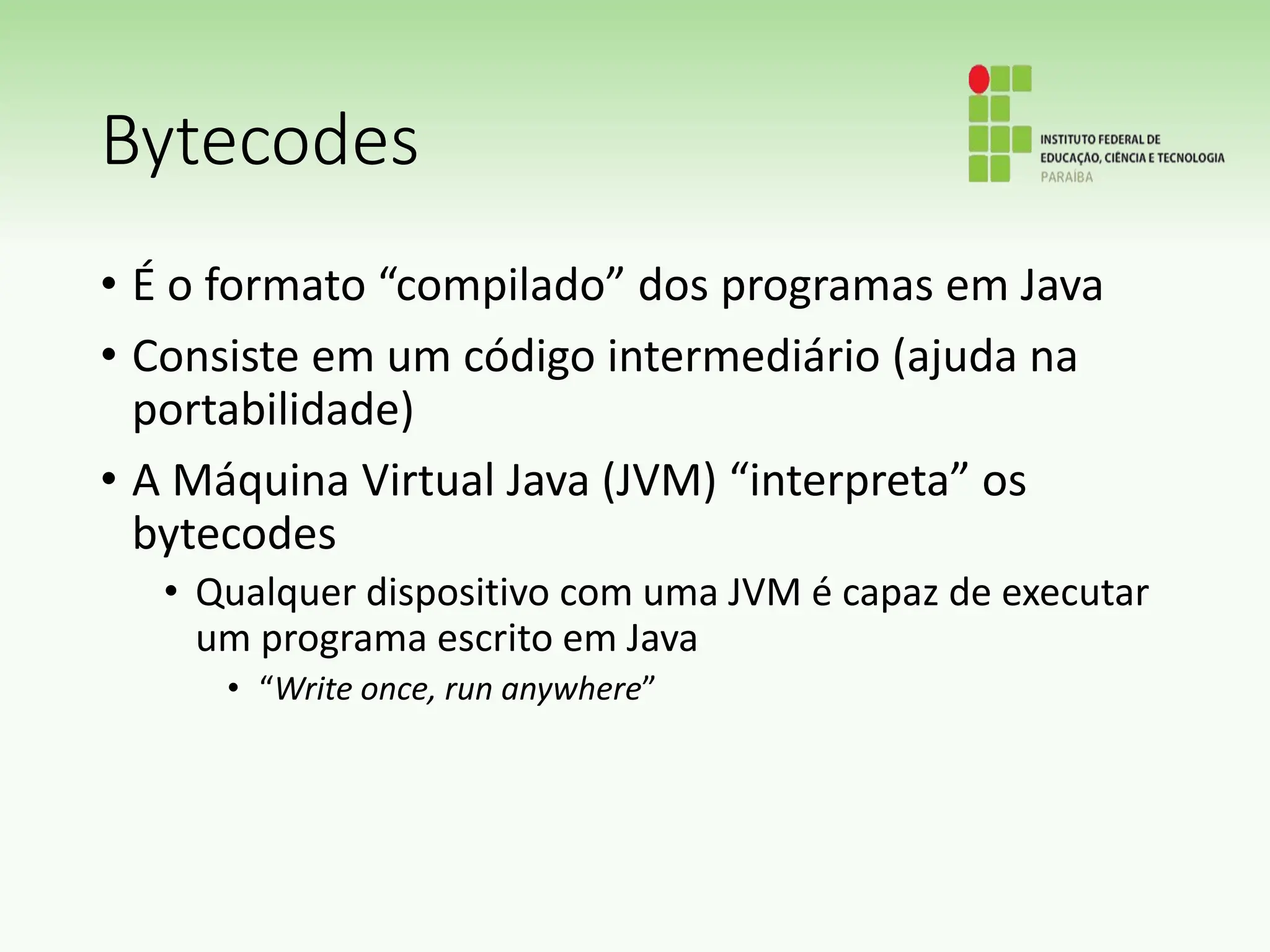 Bytecodes
• É o formato “compilado” dos programas em Java
• Consiste em um código intermediário (ajuda na
portabilidade)
• A Máquina Virtual Java (JVM) “interpreta” os
bytecodes
• Qualquer dispositivo com uma JVM é capaz de executar
um programa escrito em Java
• “Write once, run anywhere”
 