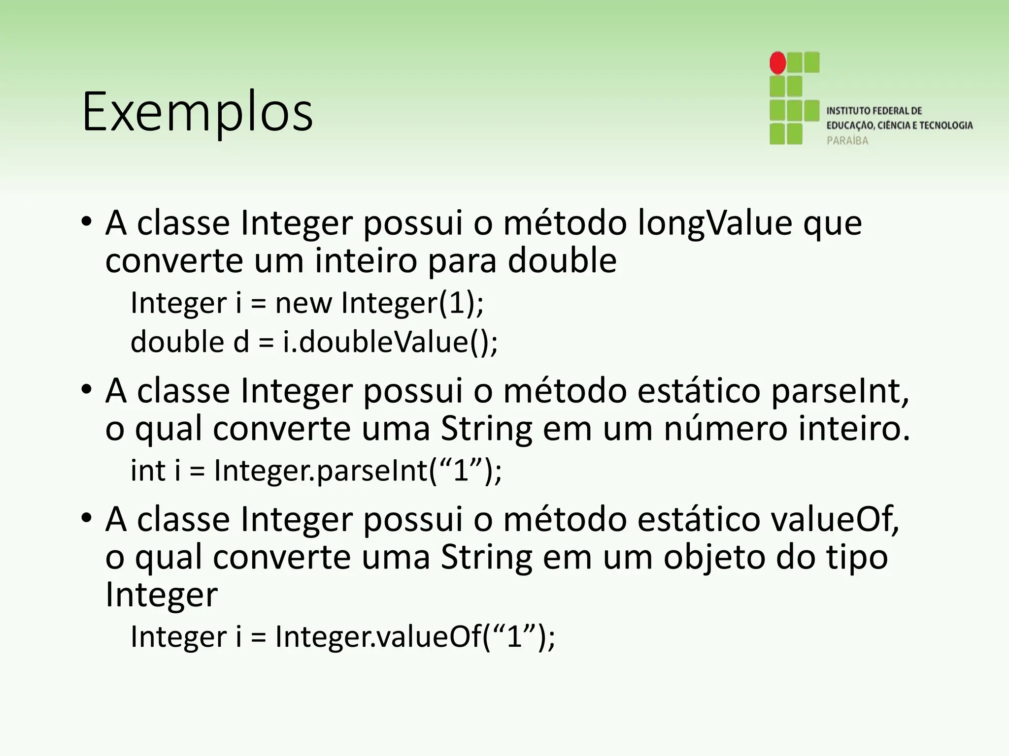 Exemplos
• A classe Integer possui o método longValue que
converte um inteiro para double
Integer i = new Integer(1);
double d = i.doubleValue();
• A classe Integer possui o método estático parseInt,
o qual converte uma String em um número inteiro.
int i = Integer.parseInt(“1”);
• A classe Integer possui o método estático valueOf,
o qual converte uma String em um objeto do tipo
Integer
Integer i = Integer.valueOf(“1”);
 