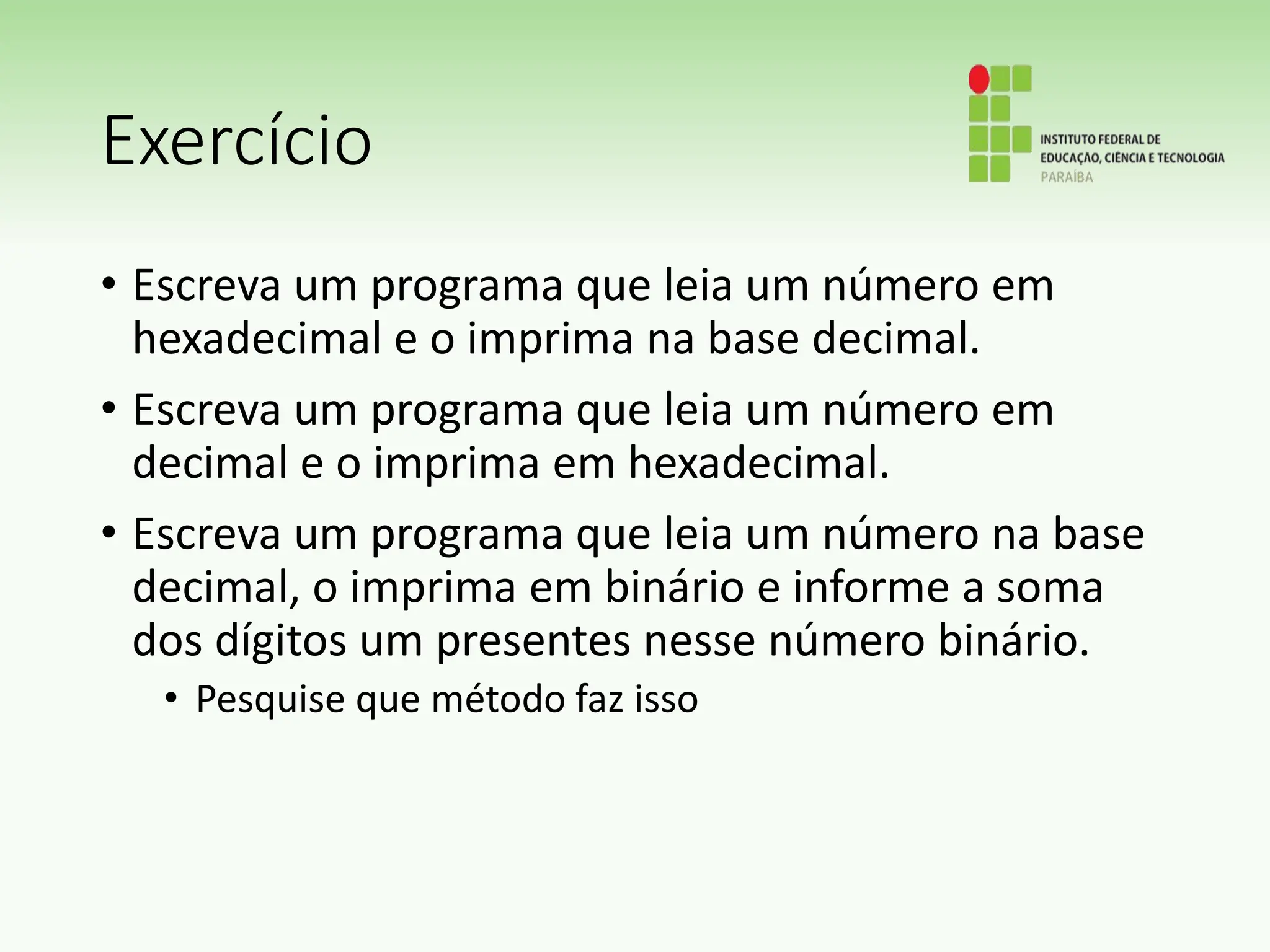 Exercício
• Escreva um programa que leia um número em
hexadecimal e o imprima na base decimal.
• Escreva um programa que leia um número em
decimal e o imprima em hexadecimal.
• Escreva um programa que leia um número na base
decimal, o imprima em binário e informe a soma
dos dígitos um presentes nesse número binário.
• Pesquise que método faz isso
 