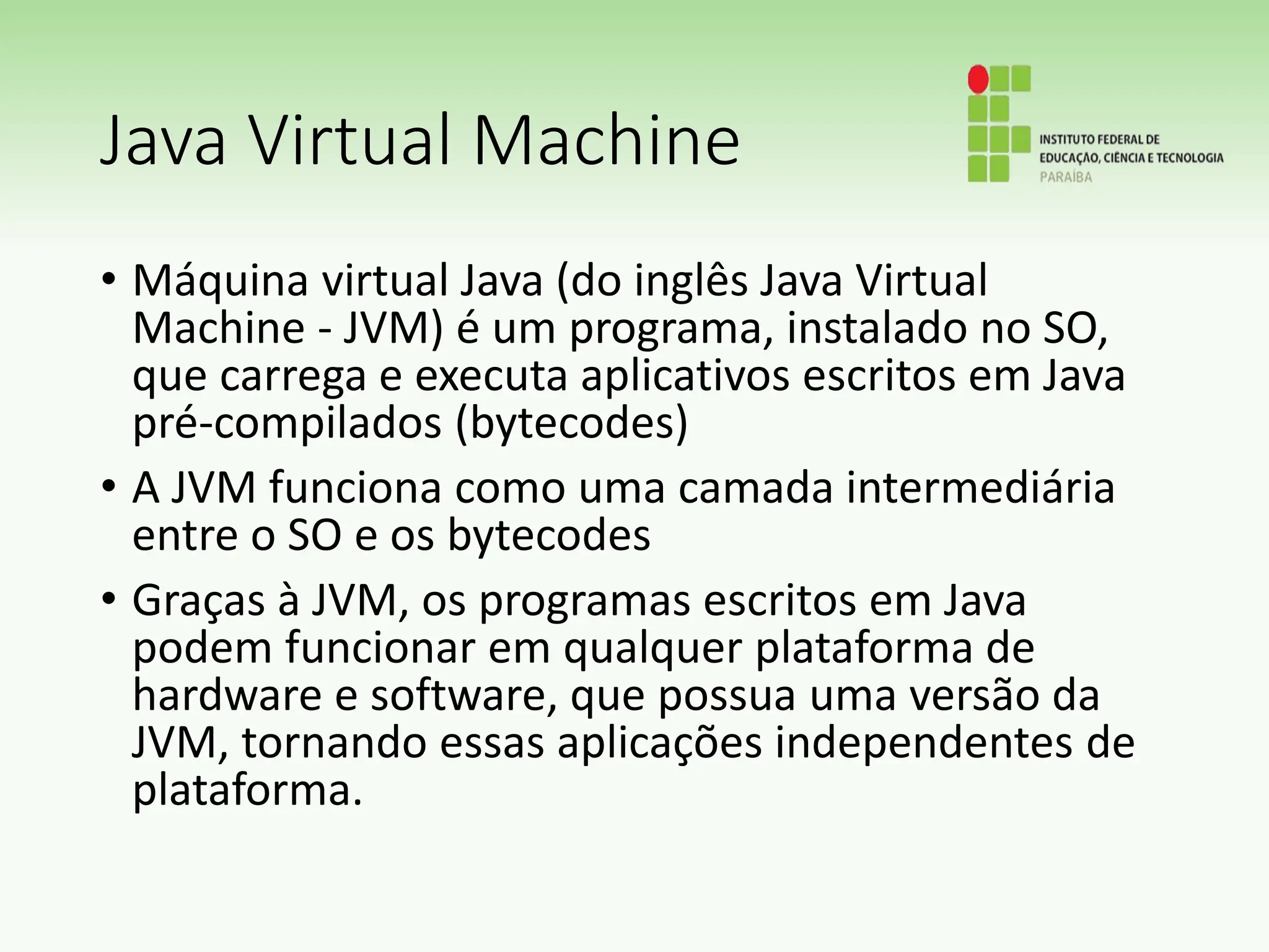 Java Virtual Machine
• Máquina virtual Java (do inglês Java Virtual
Machine - JVM) é um programa, instalado no SO,
que carrega e executa aplicativos escritos em Java
pré-compilados (bytecodes)
• A JVM funciona como uma camada intermediária
entre o SO e os bytecodes
• Graças à JVM, os programas escritos em Java
podem funcionar em qualquer plataforma de
hardware e software, que possua uma versão da
JVM, tornando essas aplicações independentes de
plataforma.
 