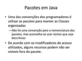 Pacotes em Java
• Uma das convenções dos programadores é
utilizar os pacotes para manter as Classes
organizadas
– Não há uma convenção para a nomenclatura dos
pacotes, mas aconselha-se usar nomes que seja
descritivos
• De acordo com os modificadores de acesso
utilizados, alguns recursos podem não ser
visíveis fora do pacote.
 