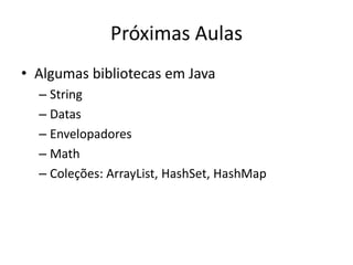 Próximas Aulas
• Algumas bibliotecas em Java
– String
– Datas
– Envelopadores
– Math
– Coleções: ArrayList, HashSet, HashMap
 