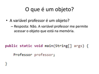 O que é um objeto?
• A variável professor é um objeto?
– Resposta: Não. A variável professor me permite
acessar o objeto que está na memória.
 