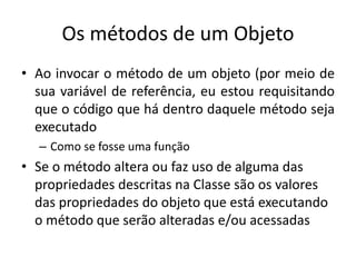 Os métodos de um Objeto
• Ao invocar o método de um objeto (por meio de
sua variável de referência, eu estou requisitando
que o código que há dentro daquele método seja
executado
– Como se fosse uma função
• Se o método altera ou faz uso de alguma das
propriedades descritas na Classe são os valores
das propriedades do objeto que está executando
o método que serão alteradas e/ou acessadas
 
