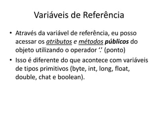 Variáveis de Referência
• Através da variável de referência, eu posso
acessar os atributos e métodos públicos do
objeto utilizando o operador ‘.’ (ponto)
• Isso é diferente do que acontece com variáveis
de tipos primitivos (byte, int, long, float,
double, chat e boolean).
 