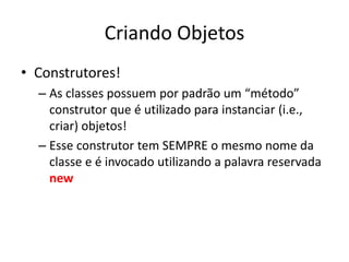 Criando Objetos
• Construtores!
– As classes possuem por padrão um “método”
construtor que é utilizado para instanciar (i.e.,
criar) objetos!
– Esse construtor tem SEMPRE o mesmo nome da
classe e é invocado utilizando a palavra reservada
new
 