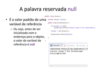 A palavra reservada null
• É o valor padrão de uma
variável de referência
– Ou seja, antes de ser
inicializada com o
endereço para o objeto,
o valor da variável de
referência é null
 