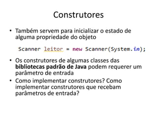 Construtores
• Também servem para inicializar o estado de
alguma propriedade do objeto
• Os construtores de algumas classes das
bibliotecas padrão de Java podem requerer um
parâmetro de entrada
• Como implementar construtores? Como
implementar construtores que recebam
parâmetros de entrada?
 