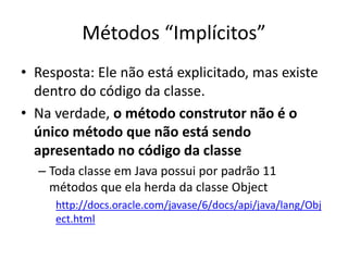 Métodos “Implícitos”
• Resposta: Ele não está explicitado, mas existe
dentro do código da classe.
• Na verdade, o método construtor não é o
único método que não está sendo
apresentado no código da classe
– Toda classe em Java possui por padrão 11
métodos que ela herda da classe Object
http://docs.oracle.com/javase/6/docs/api/java/lang/Obj
ect.html
 