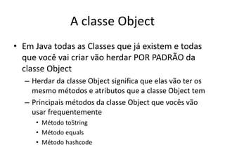 A classe Object
• Em Java todas as Classes que já existem e todas
que você vai criar vão herdar POR PADRÃO da
classe Object
– Herdar da classe Object significa que elas vão ter os
mesmo métodos e atributos que a classe Object tem
– Principais métodos da classe Object que vocês vão
usar frequentemente
• Método toString
• Método equals
• Método hashcode
 