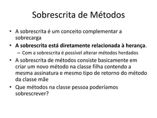 Sobrescrita de Métodos
• A sobrescrita é um conceito complementar a
sobrecarga
• A sobrescrita está diretamente relacionada à herança.
– Com a sobrescrita é possível alterar métodos herdados
• A sobrescrita de métodos consiste basicamente em
criar um novo método na classe filha contendo a
mesma assinatura e mesmo tipo de retorno do método
da classe mãe
• Que métodos na classe pessoa poderíamos
sobrescrever?
 