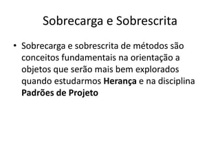 Sobrecarga e Sobrescrita
• Sobrecarga e sobrescrita de métodos são
conceitos fundamentais na orientação a
objetos que serão mais bem explorados
quando estudarmos Herança e na disciplina
Padrões de Projeto
 
